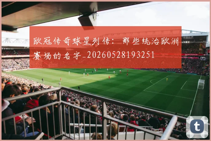 欧冠传奇球星列传：那些统治欧洲赛场的名字_20260528193251