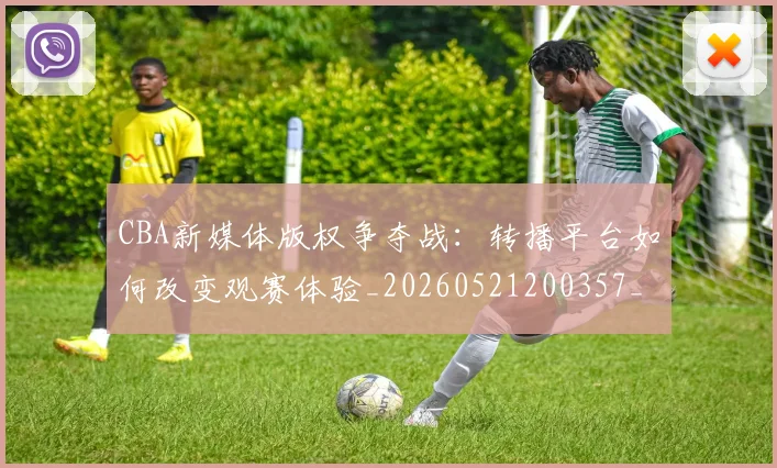 CBA新媒体版权争夺战：转播平台如何改变观赛体验_20260521200357_20260606165226