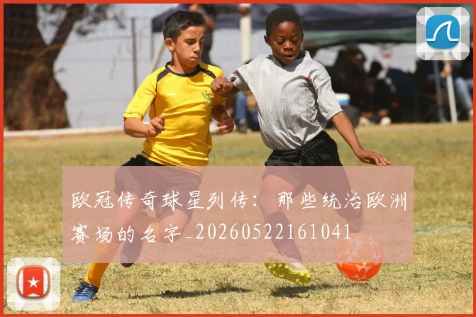 欧冠传奇球星列传:那些统治欧洲赛场的名字_20260522161041