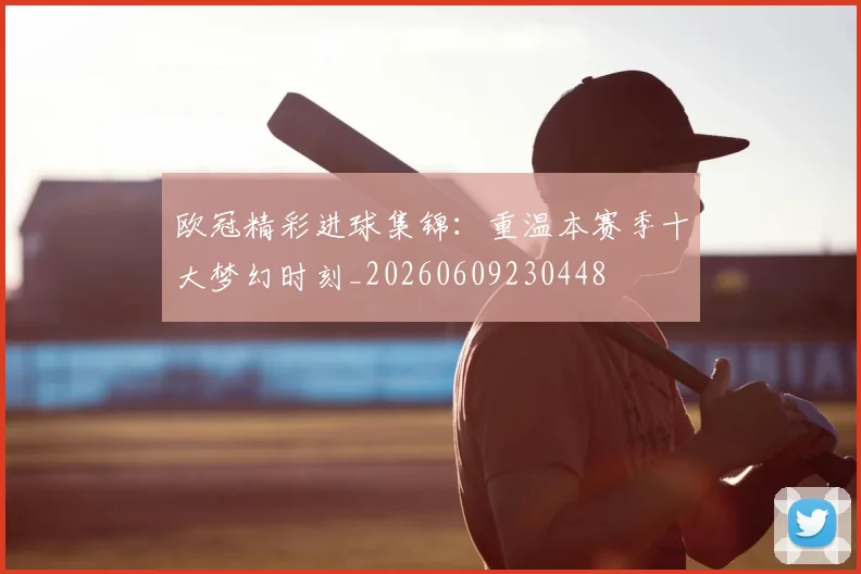 欧冠精彩进球集锦：重温本赛季十大梦幻时刻_20260609230448