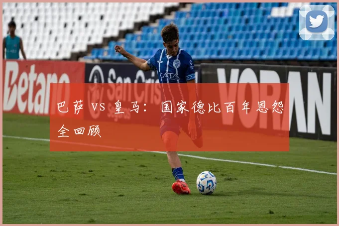 巴萨 vs 皇马：国家德比百年恩怨全回顾