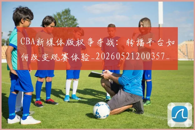 CBA新媒体版权争夺战：转播平台如何改变观赛体验_20260521200357_20260606165226